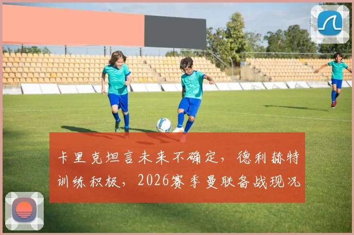 卡里克坦言未来不确定，德利赫特训练积极，2026赛季曼联备战现况解析