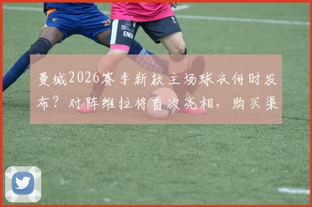 曼城2026赛季新款主场球衣何时发布?对阵维拉将首次亮相,购买渠道与球衣设计特点解析