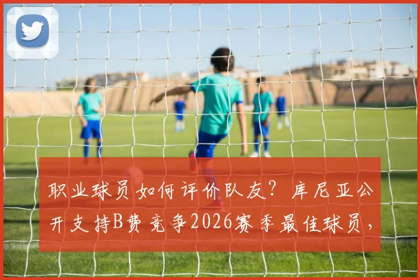 职业球员如何评价队友?库尼亚公开支持B费竞争2026赛季最佳球员,这些选人内幕值得关注