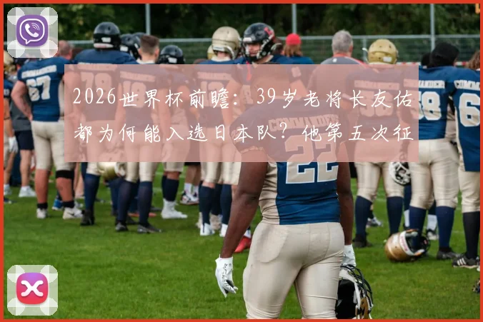 2026世界杯前瞻：39岁老将长友佑都为何能入选日本队？他第五次征战世界杯的看点解析