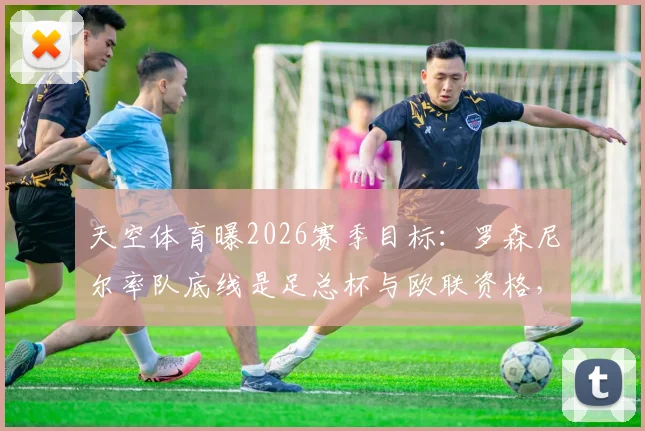 天空体育曝2026赛季目标:罗森尼尔率队底线是足总杯与欧联资格,为何曼联高层三缄其口?