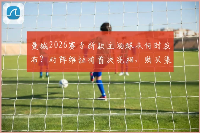 曼城2026赛季新款主场球衣何时发布？对阵维拉将首次亮相，购买渠道与球衣设计特点解析