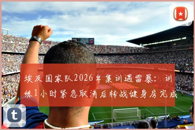 埃及国家队2026年集训遇雷暴:训练1小时紧急取消后转战健身房完成剩余课程