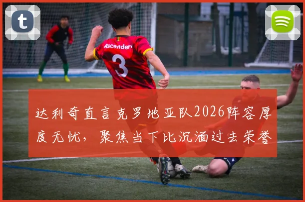 达利奇直言克罗地亚队2026阵容厚度无忧，聚焦当下比沉湎过去荣誉更重要