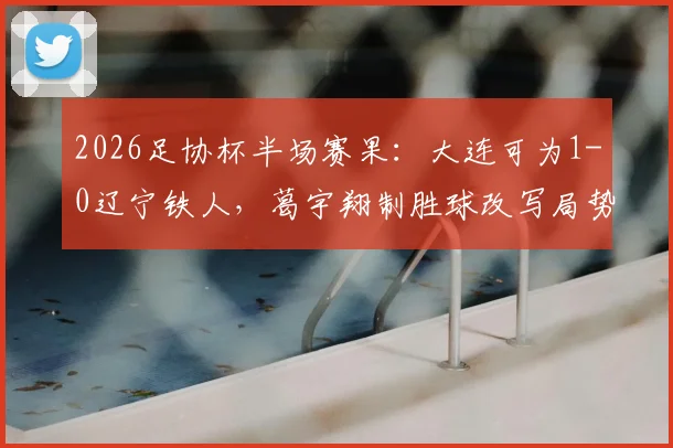 2026足协杯半场赛果：大连可为1-0辽宁铁人，葛宇翔制胜球改写局势，比赛看点分析及全场预测