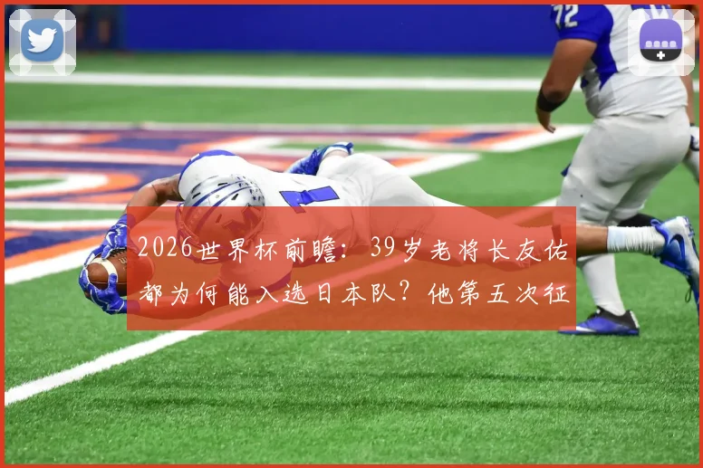2026世界杯前瞻：39岁老将长友佑都为何能入选日本队？他第五次征战世界杯的看点解析