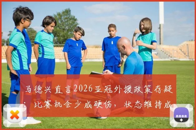 马德兴直言2026亚冠外援政策存疑：比赛机会少成硬伤，状态维持成难题