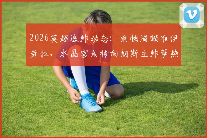 2026英超选帅动态：利物浦瞄准伊劳拉，水晶宫或转向朗斯主帅萨热，附主帅能力与球队适配分析