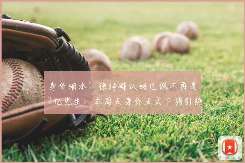 身价缩水!德转确认姆巴佩不再是2亿先生,本周五身价正式下调引热议