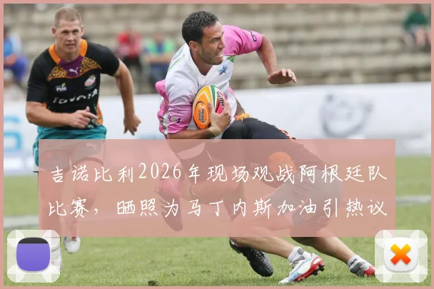 吉诺比利2026年现场观战阿根廷队比赛，晒照为马丁内斯加油引热议，背后故事揭秘