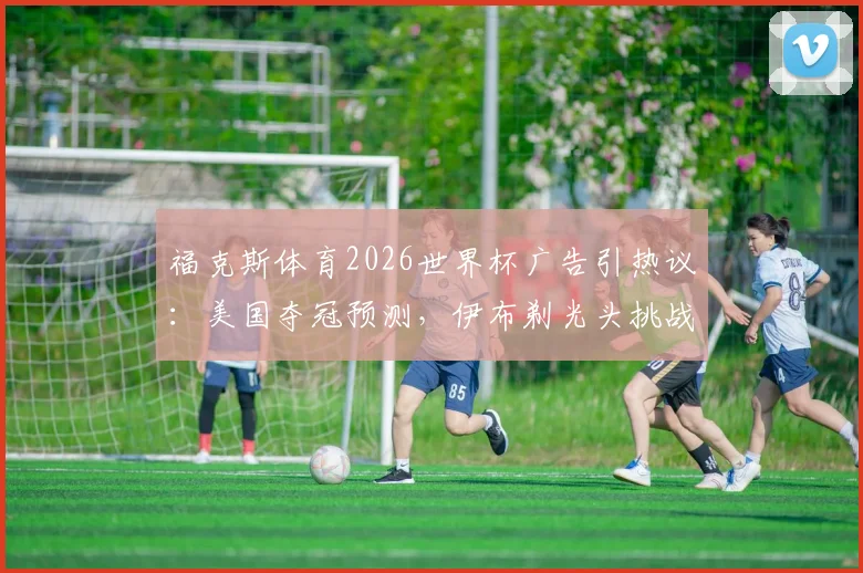 福克斯体育2026世界杯广告引热议:美国夺冠预测,伊布剃光头挑战成看点