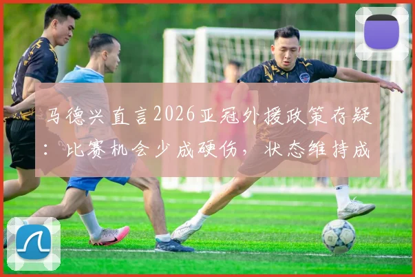 马德兴直言2026亚冠外援政策存疑:比赛机会少成硬伤,状态维持成难题