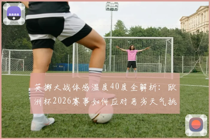 英挪大战体感温度40度全解析:欧洲杯2026赛事如何应对恶劣天气挑战,球员体能保障方案