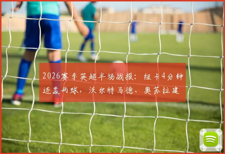 2026赛季英超半场战报：纽卡4分钟连轰两球，沃尔特马德、奥苏拉建功2-0领先西汉姆联