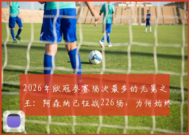 2026年欧冠参赛场次最多的无冕之王:阿森纳已征战226场,为何始终无缘大耳朵杯?深度剖析