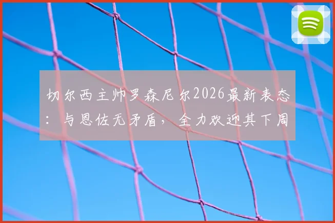 切尔西主帅罗森尼尔2026最新表态：与恩佐无矛盾，全力欢迎其下周归队，详解两人真实关系与球队影响