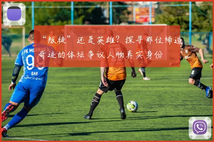 “叛徒”还是英雄?探寻那位缔造奇迹的体坛争议人物真实身份