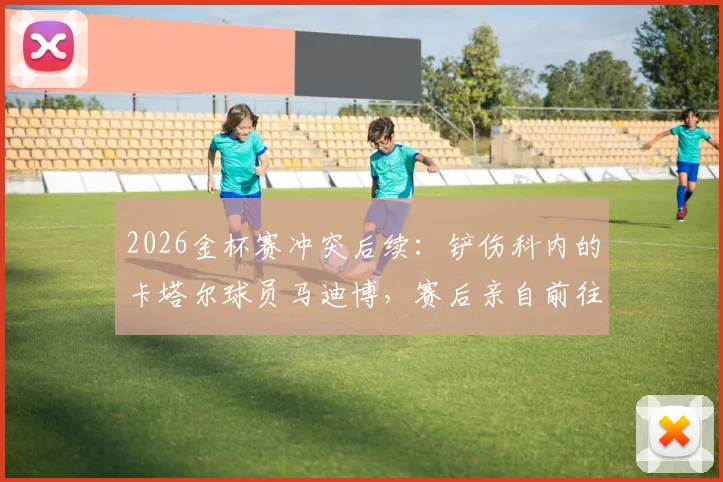 2026金杯赛冲突后续:铲伤科内的卡塔尔球员马迪博,赛后亲自前往加拿大更衣室道歉事件详情