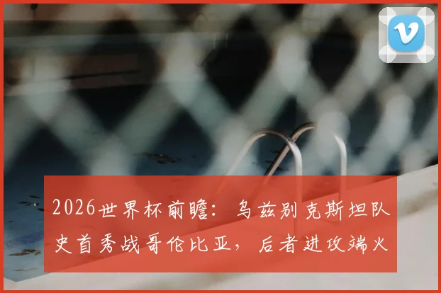 2026世界杯前瞻：乌兹别克斯坦队史首秀战哥伦比亚，后者进攻端火力全开引关注，附关键看点解析