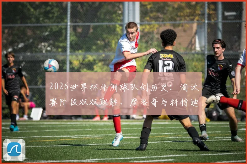 2026世界杯非洲球队创历史：淘汰赛阶段双双取胜，摩洛哥与科特迪瓦等队表现解析及背后原因