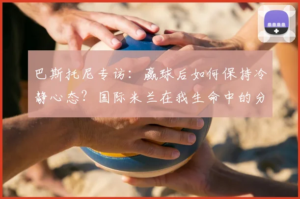 巴斯托尼专访：赢球后如何保持冷静心态？国际米兰在我生命中的分量与2026赛季展望