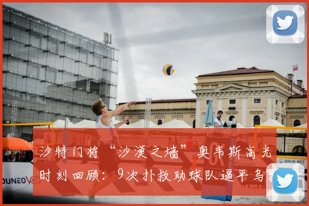 沙特门将“沙漠之墙”奥韦斯高光时刻回顾：9次扑救助球队逼平乌拉圭，曾5扑阿根廷