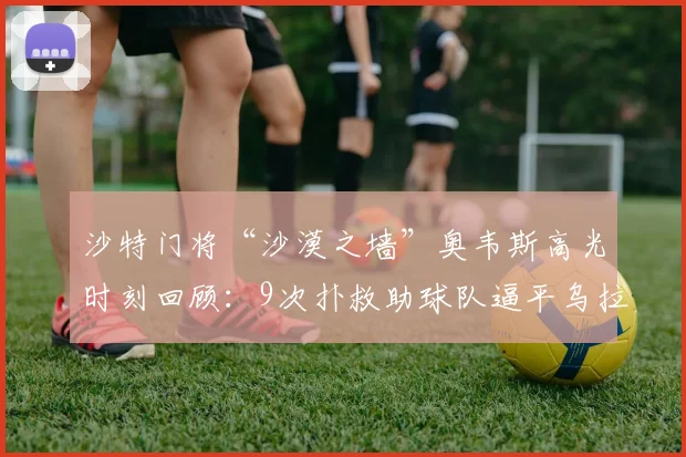 沙特门将“沙漠之墙”奥韦斯高光时刻回顾：9次扑救助球队逼平乌拉圭，曾5扑阿根廷