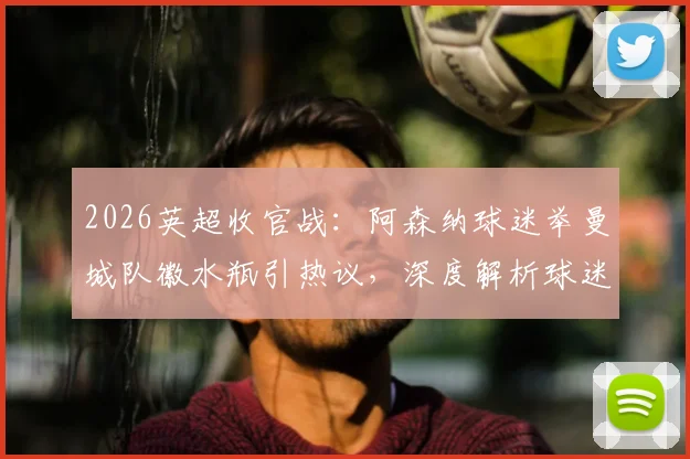 2026英超收官战：阿森纳球迷举曼城队徽水瓶引热议，深度解析球迷对抗文化与事件来龙去脉