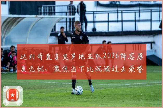 达利奇直言克罗地亚队2026阵容厚度无忧,聚焦当下比沉湎过去荣誉更重要