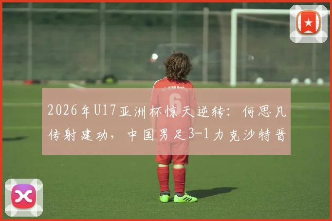2026年U17亚洲杯惊天逆转：何思凡传射建功，中国男足3-1力克沙特晋级半决赛，技术复盘与全场集锦速览