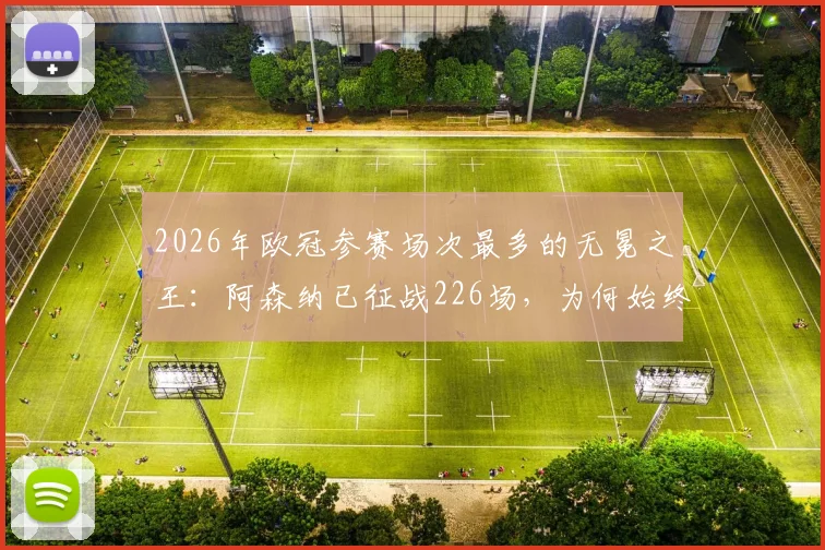 2026年欧冠参赛场次最多的无冕之王：阿森纳已征战226场，为何始终无缘大耳朵杯？深度剖析