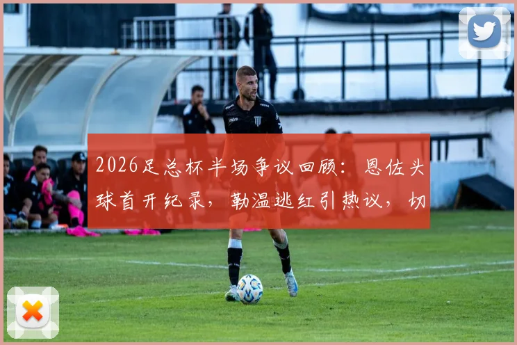 2026足总杯半场争议回顾：恩佐头球首开纪录，勒温逃红引热议，切尔西暂1-0利兹联