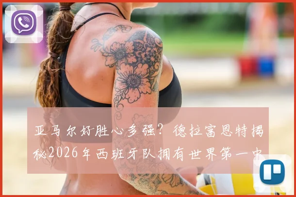 亚马尔好胜心多强？德拉富恩特揭秘2026年西班牙队拥有世界第一中场的关键因素
