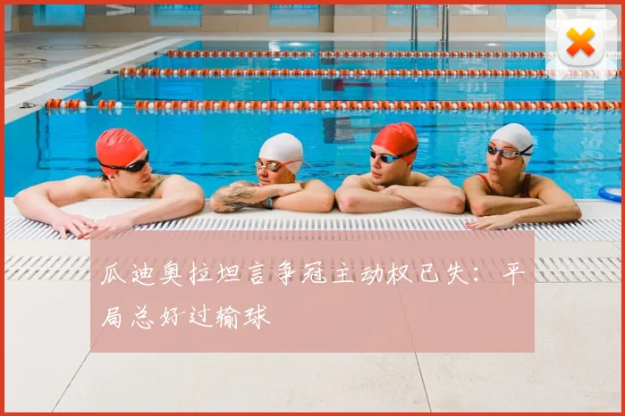 瓜迪奥拉坦言争冠主动权已失:平局总好过输球