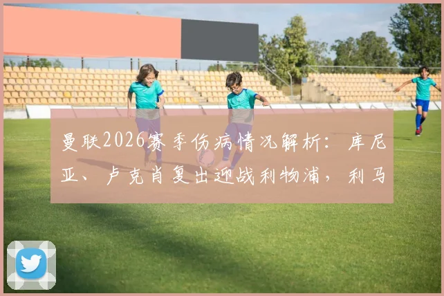 曼联2026赛季伤病情况解析：库尼亚、卢克肖复出迎战利物浦，利马停赛影响防线
