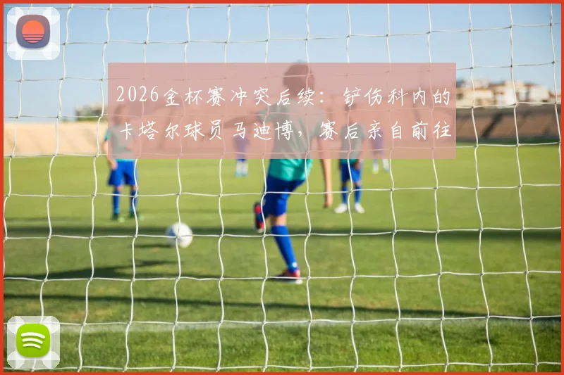 2026金杯赛冲突后续：铲伤科内的卡塔尔球员马迪博，赛后亲自前往加拿大更衣室道歉事件详情