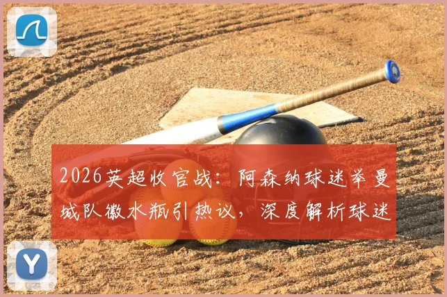 2026英超收官战：阿森纳球迷举曼城队徽水瓶引热议，深度解析球迷对抗文化与事件来龙去脉
