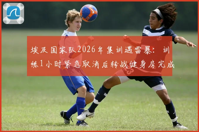 埃及国家队2026年集训遇雷暴：训练1小时紧急取消后转战健身房完成剩余课程