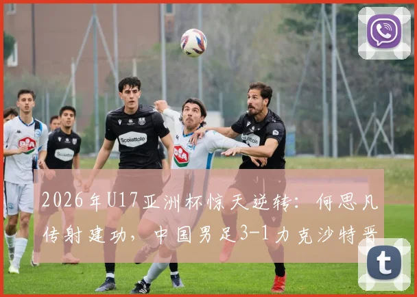 2026年U17亚洲杯惊天逆转：何思凡传射建功，中国男足3-1力克沙特晋级半决赛，技术复盘与全场集锦速览