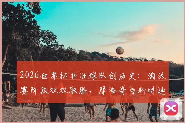 2026世界杯非洲球队创历史：淘汰赛阶段双双取胜，摩洛哥与科特迪瓦等队表现解析及背后原因