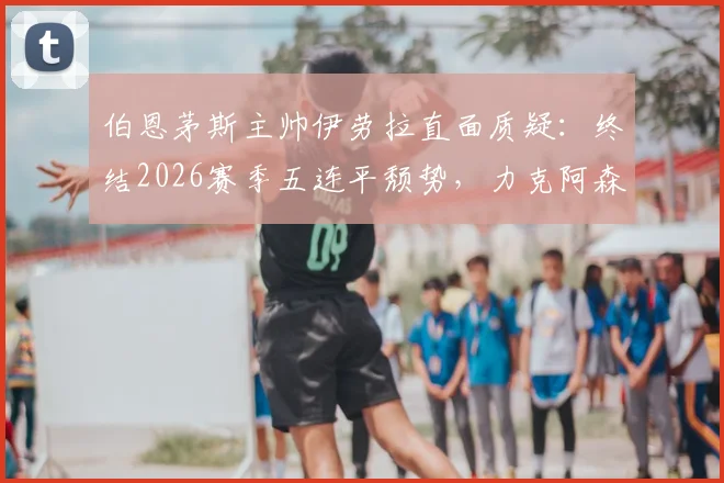 伯恩茅斯主帅伊劳拉直面质疑：终结2026赛季五连平颓势，力克阿森纳一战究竟有多关键？