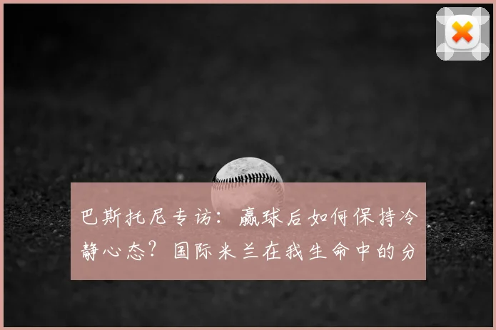 巴斯托尼专访：赢球后如何保持冷静心态？国际米兰在我生命中的分量与2026赛季展望