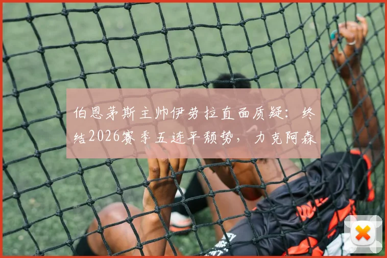 伯恩茅斯主帅伊劳拉直面质疑:终结2026赛季五连平颓势,力克阿森纳一战究竟有多关键?