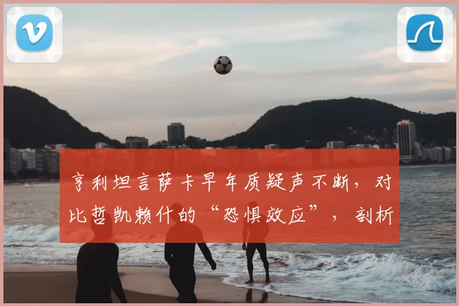亨利坦言萨卡早年质疑声不断,对比哲凯赖什的“恐惧效应”,剖析顶级边锋的成长密码