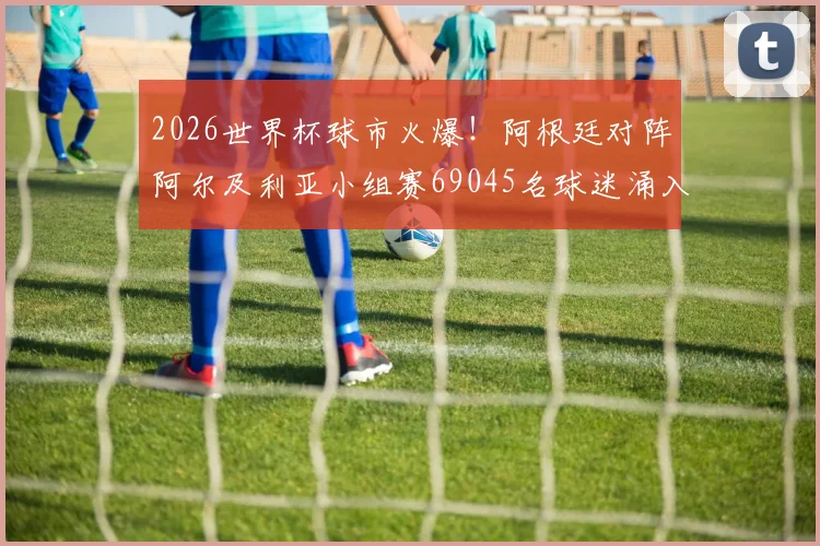 2026世界杯球市火爆！阿根廷对阵阿尔及利亚小组赛69045名球迷涌入，附观赛攻略与历史交锋深度解读