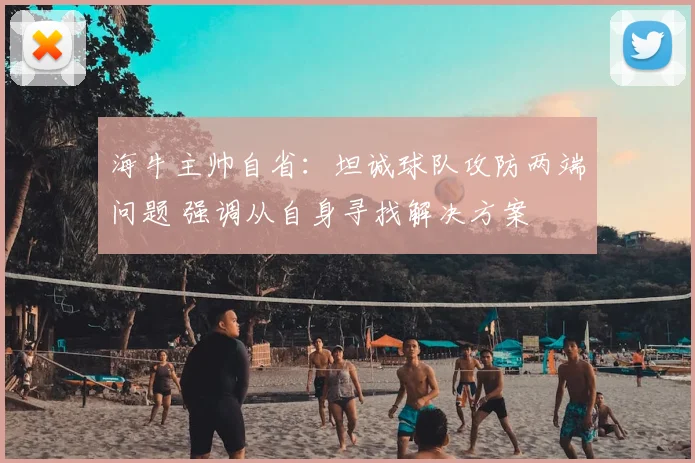 海牛主帅自省:坦诚球队攻防两端问题 强调从自身寻找解决方案