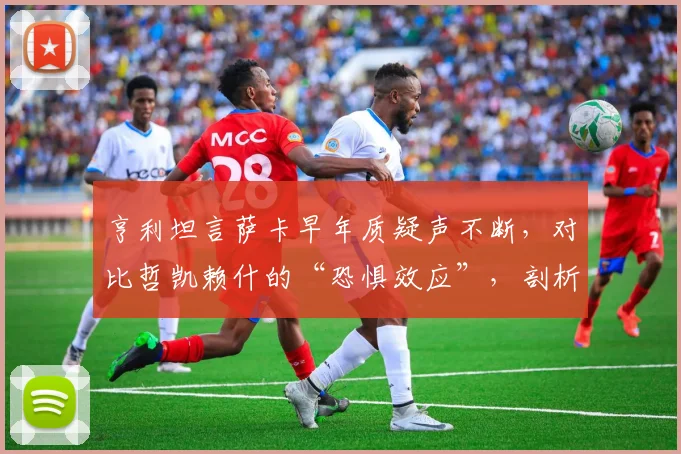 亨利坦言萨卡早年质疑声不断,对比哲凯赖什的“恐惧效应”,剖析顶级边锋的成长密码