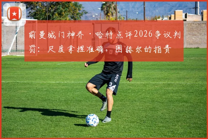 前曼城门神乔·哈特点评2026争议判罚：尺度拿捏准确，图赫尔的指责缺乏依据，资深裁判解读三大焦点