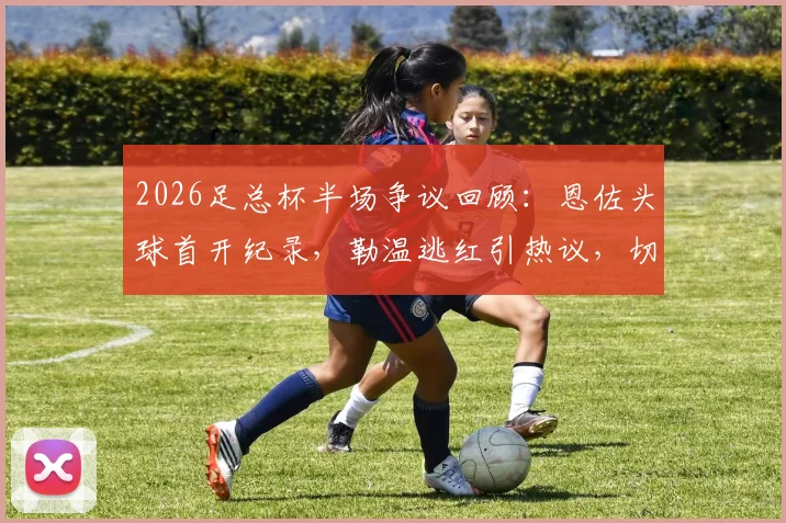 2026足总杯半场争议回顾:恩佐头球首开纪录,勒温逃红引热议,切尔西暂1-0利兹联