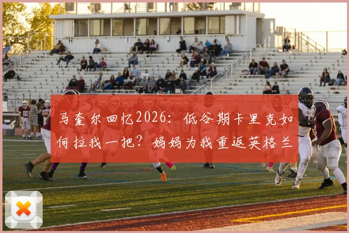马奎尔回忆2026：低谷期卡里克如何拉我一把？妈妈为我重返英格兰队喜极而泣的故事